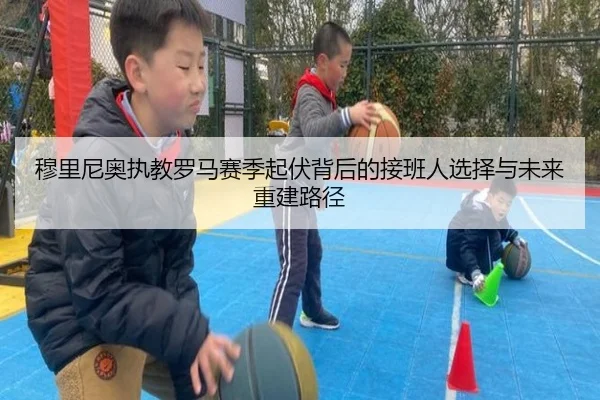 穆里尼奥执教罗马赛季起伏背后的接班人选择与未来重建路径